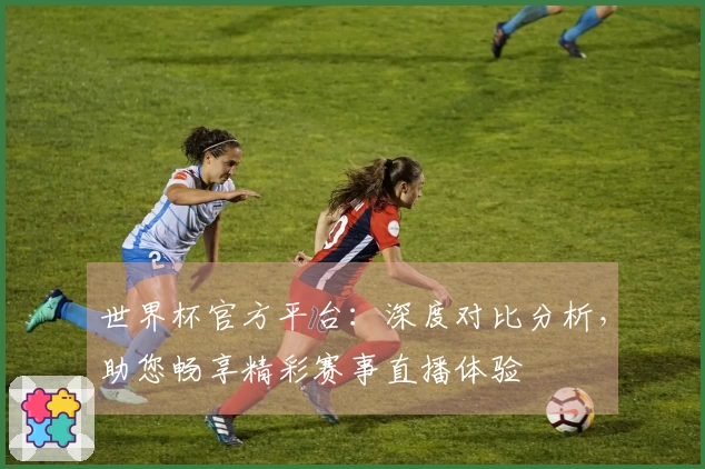 世界杯官方平台：深度对比分析，助您畅享精彩赛事直播体验