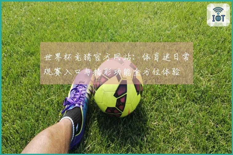 世界杯竞猜官方网站:体育迷日常观赛入口与精彩功能全方位体验
